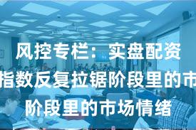 风控专栏：实盘配资平台在指数反复拉锯阶段里的市场情绪