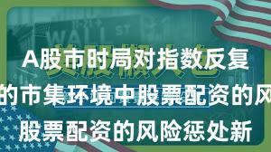 A股市时局对指数反复拉锯阶段的市集环境中股票配资的风险惩处新