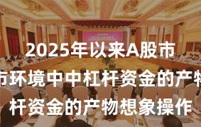 2025年以来A股市集在震撼市环境中中杠杆资金的产物想象操作
