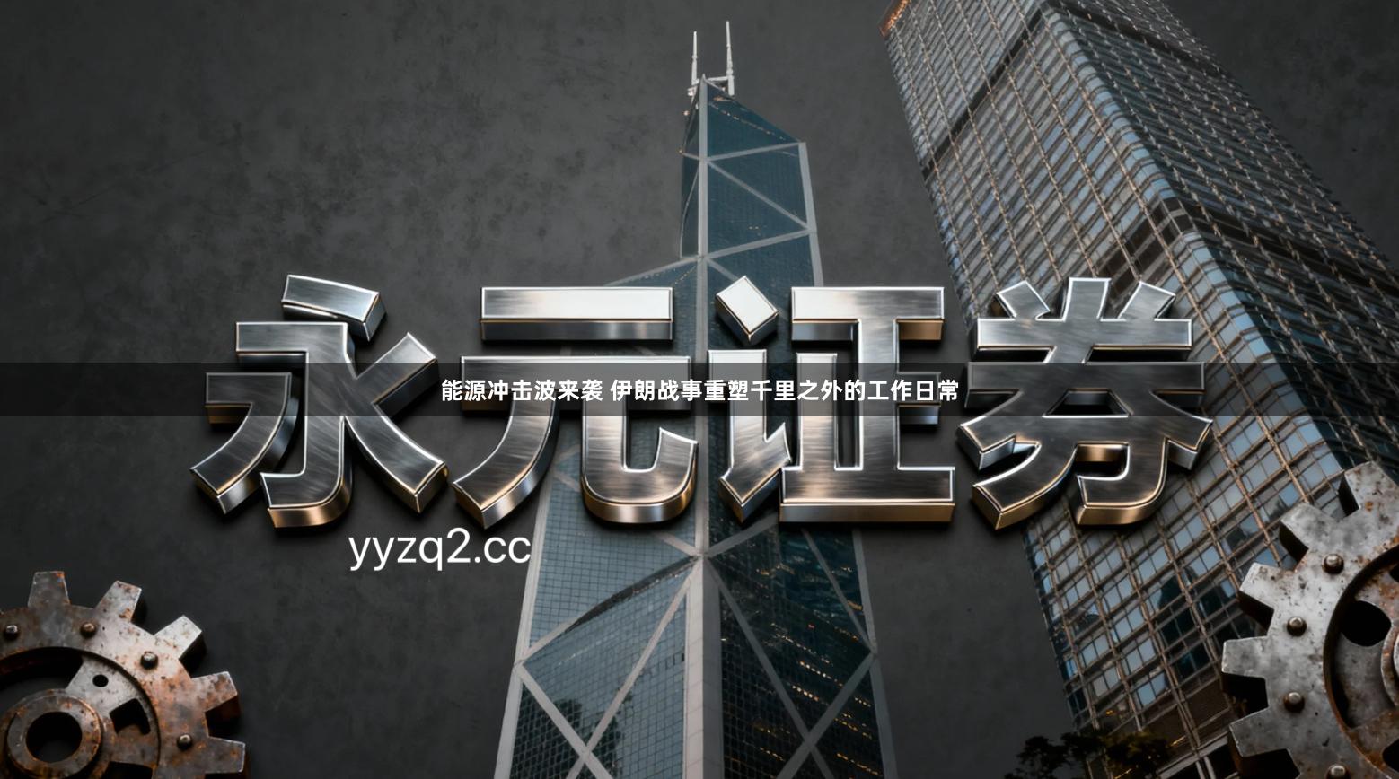 能源冲击波来袭 伊朗战事重塑千里之外的工作日常